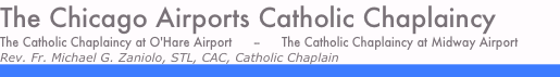 The Chicago Airports Catholic Chaplaincy
The Catholic Chaplaincy at O'Hare Airport      --      The Catholic Chaplaincy at Midway Airport
Rev. Fr. Michael G. Zaniolo, STL, CAC, Catholic Chaplain
